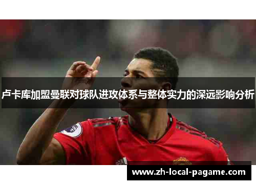 卢卡库加盟曼联对球队进攻体系与整体实力的深远影响分析