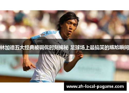 林加德五大经典被调侃时刻揭秘 足球场上最搞笑的尴尬瞬间