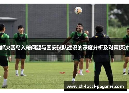 解决塞鸟入籍问题与国安球队建设的深度分析及对策探讨 解决塞鸟入籍问题与国安球队建设的深度分析及对策探讨