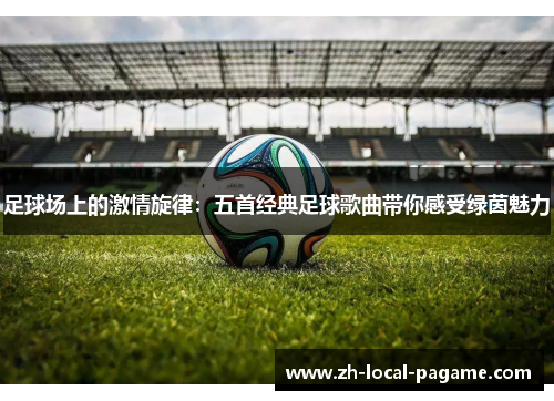 足球场上的激情旋律：五首经典足球歌曲带你感受绿茵魅力