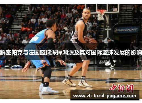 解密帕克与法国篮球深厚渊源及其对国际篮球发展的影响 解密帕克与法国篮球深厚渊源及其对国际篮球发展的影响