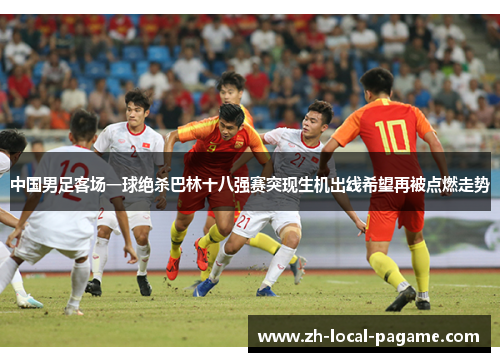 中国男足客场一球绝杀巴林十八强赛突现生机出线希望再被点燃走势 中国男足客场一球绝杀巴林十八强赛突现生机出线希望再被点燃走势