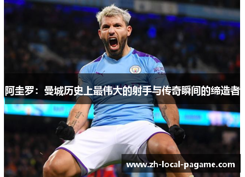 阿圭罗:曼城历史上最伟大的射手与传奇瞬间的缔造者 阿圭罗:曼城历史上最伟大的射手与传奇瞬间的缔造者