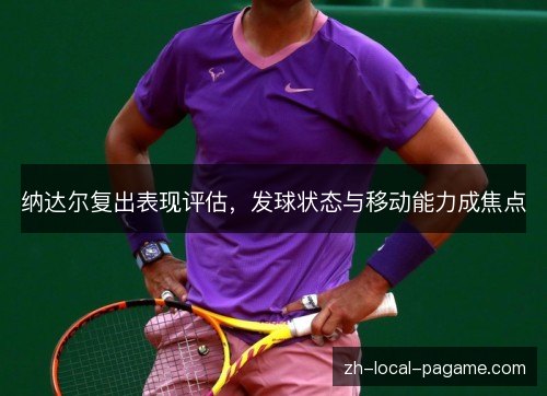 纳达尔复出表现评估,发球状态与移动能力成焦点 纳达尔复出表现评估,发球状态与移动能力成焦点